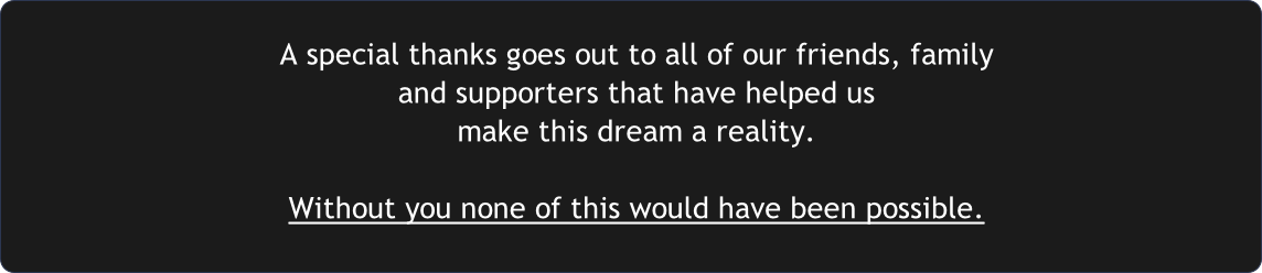 A special thanks goes out to all of our friends, family 
and supporters that have helped us 
make this dream a reality.

Without you none of this would have been possible.
